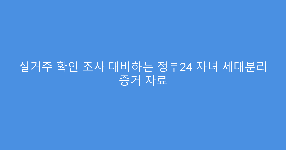 실거주 확인 조사 대비하는 정부24 자녀 세대분리 증거 자료