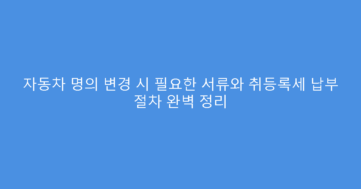 자동차 명의 변경 시 필요한 서류와 취등록세 납부 절차 완벽 정리