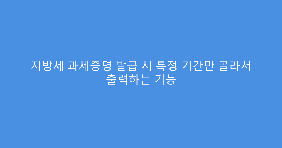 지방세 과세증명 발급 시 특정 기간만 골라서 출력하는 기능