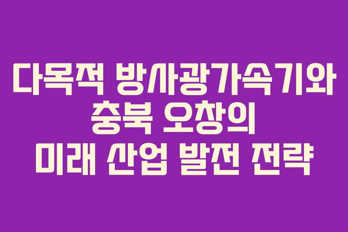 다목적 방사광가속기와 충북 오창의 미래 산업 발전 전략