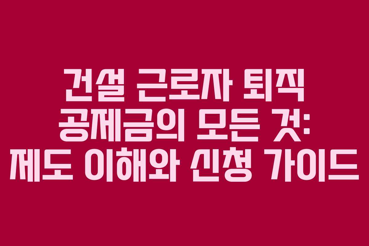 건설 근로자 퇴직 공제금의 모든 것: 제도 이해와 신청 가이드