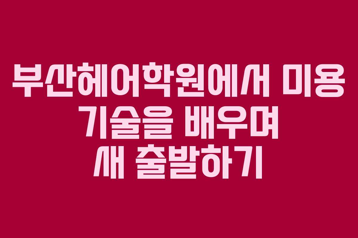 부산헤어학원에서 미용 기술을 배우며 새 출발하기