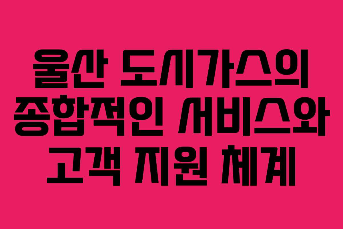 울산 도시가스의 종합적인 서비스와 고객 지원 체계