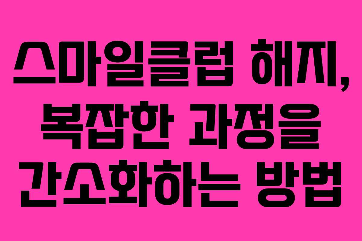 스마일클럽 해지, 복잡한 과정을 간소화하는 방법