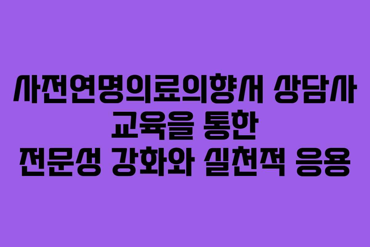 사전연명의료의향서 상담사 교육을 통한 전문성 강화와 실천적 응용