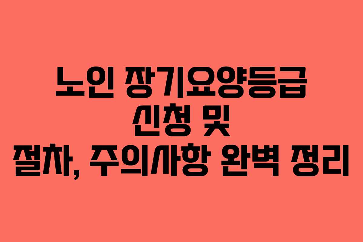 노인 장기요양등급 신청 및 절차, 주의사항 완벽 정리
