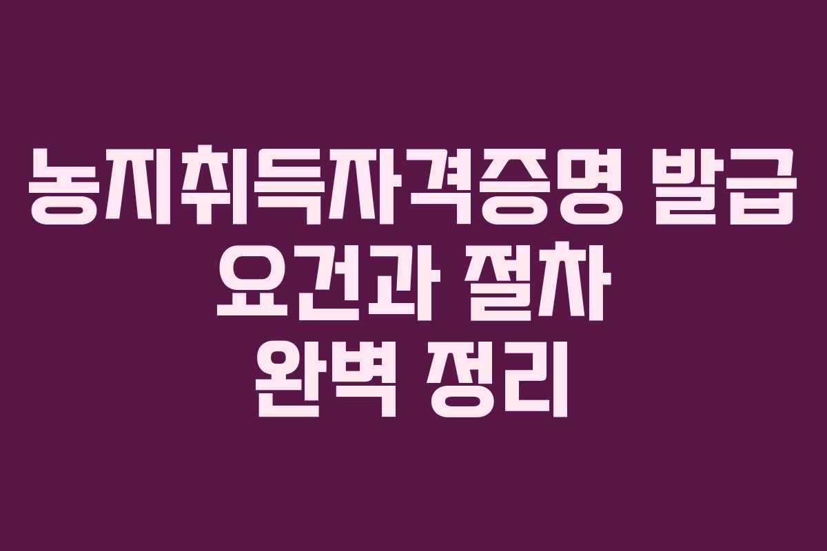 농지취득자격증명 발급 요건과 절차 완벽 정리