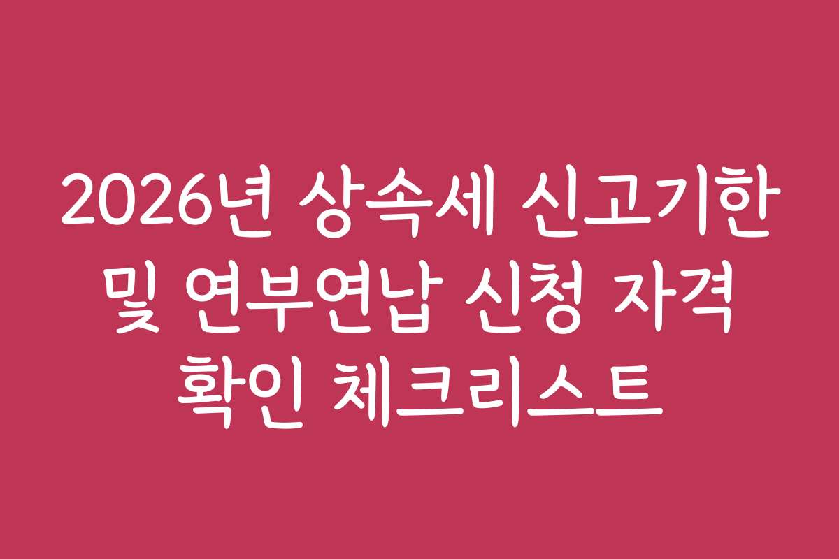 2026년 상속세 신고기한 및 연부연납 신청 자격 확인 체크리스트