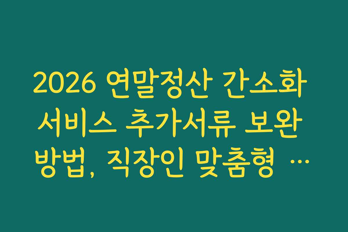 2026 연말정산 간소화 서비스 추가서류 보완 방법, 직장인 맞춤형 준비법과 실속 정보