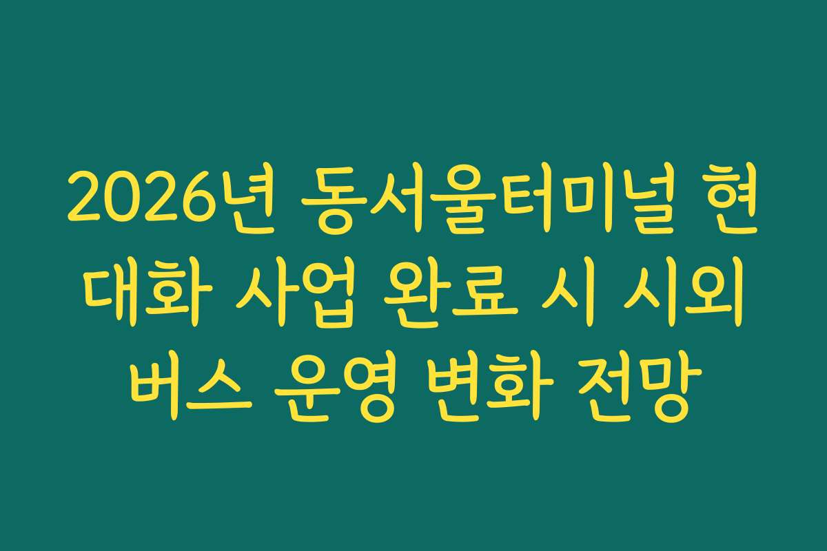 2026년 동서울터미널 현대화 사업 완료 시 시외버스 운영 변화 전망