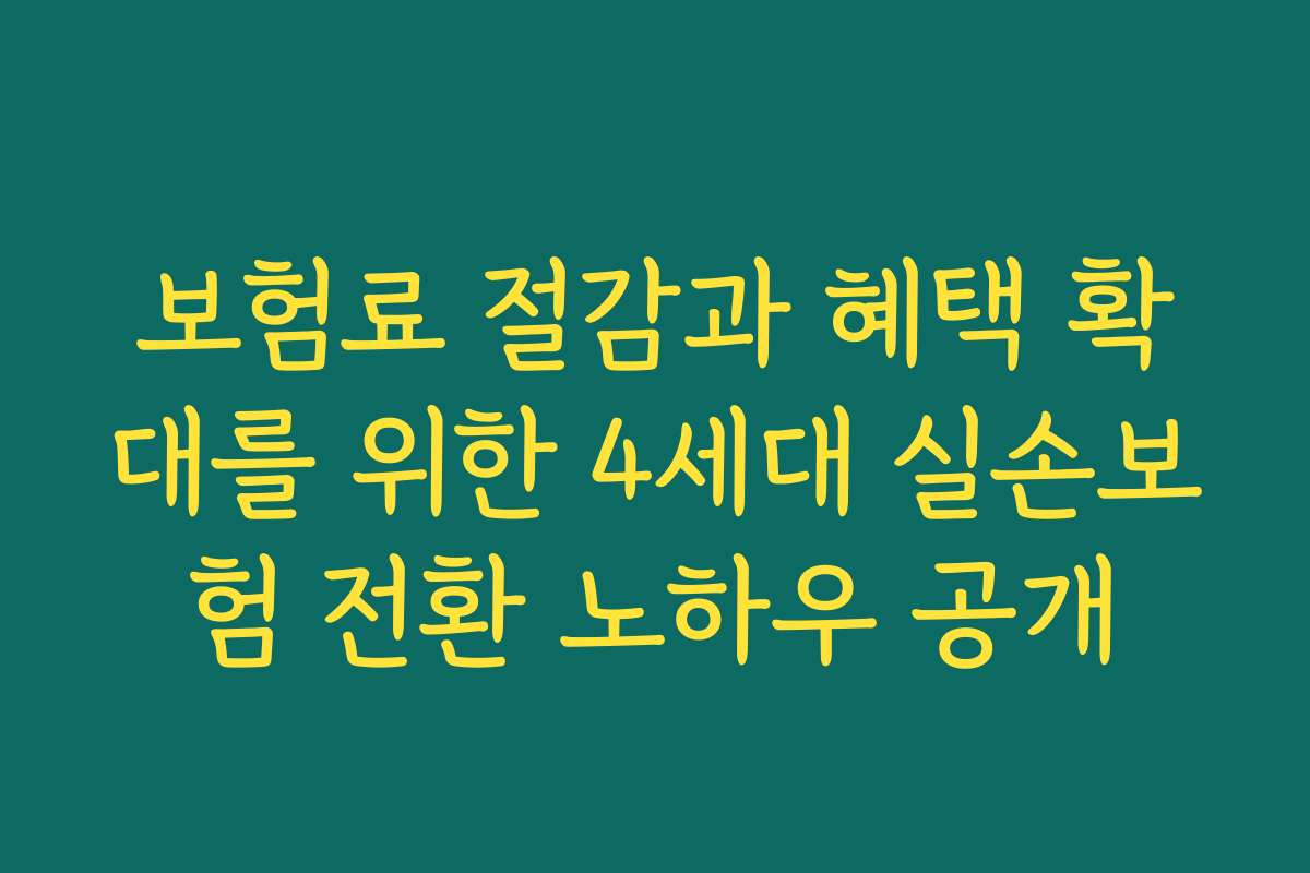 보험료 절감과 혜택 확대를 위한 4세대 실손보험 전환 노하우 공개