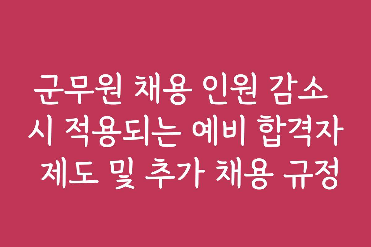 군무원 채용 인원 감소 시 적용되는 예비 합격자 제도 및 추가 채용 규정