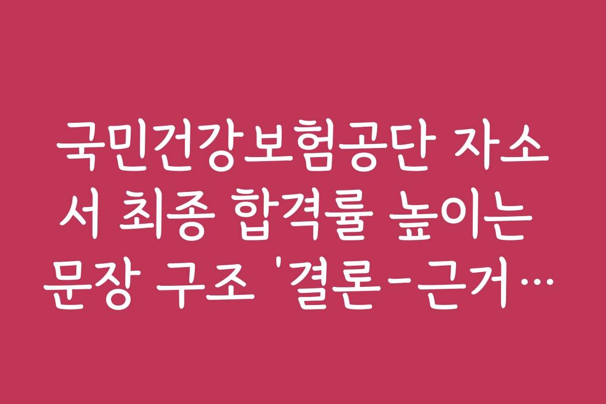 국민건강보험공단 자소서 최종 합격률 높이는 문장 구조 ‘결론-근거-포부’