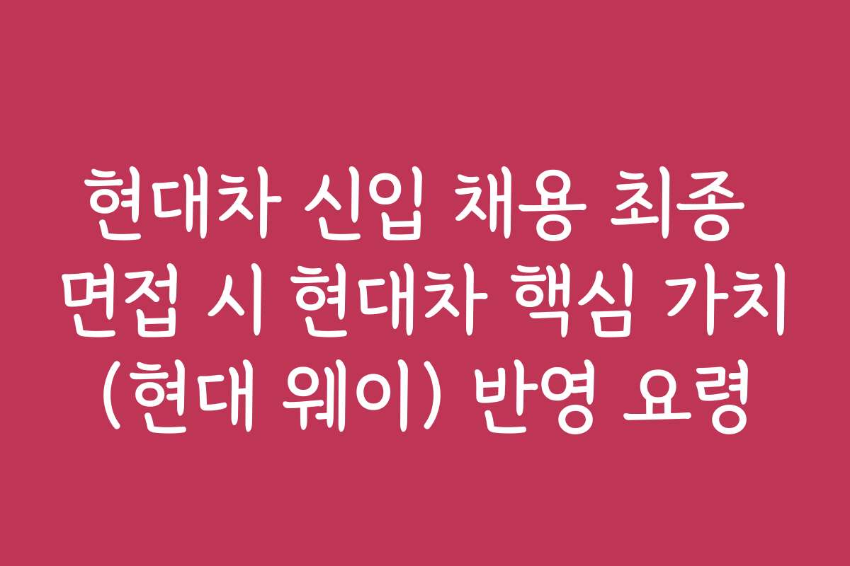 현대차 신입 채용 최종 면접 시 현대차 핵심 가치(현대 웨이) 반영 요령