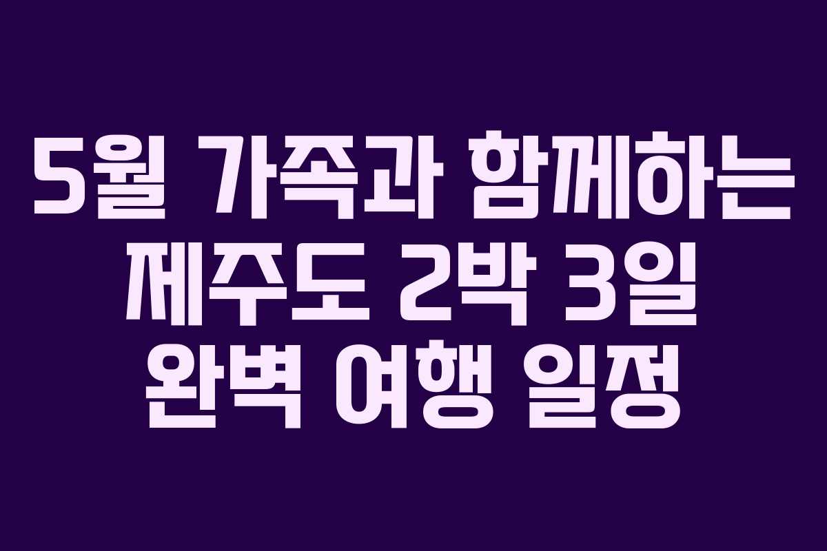 5월 가족과 함께하는 제주도 2박 3일 완벽 여행 일정