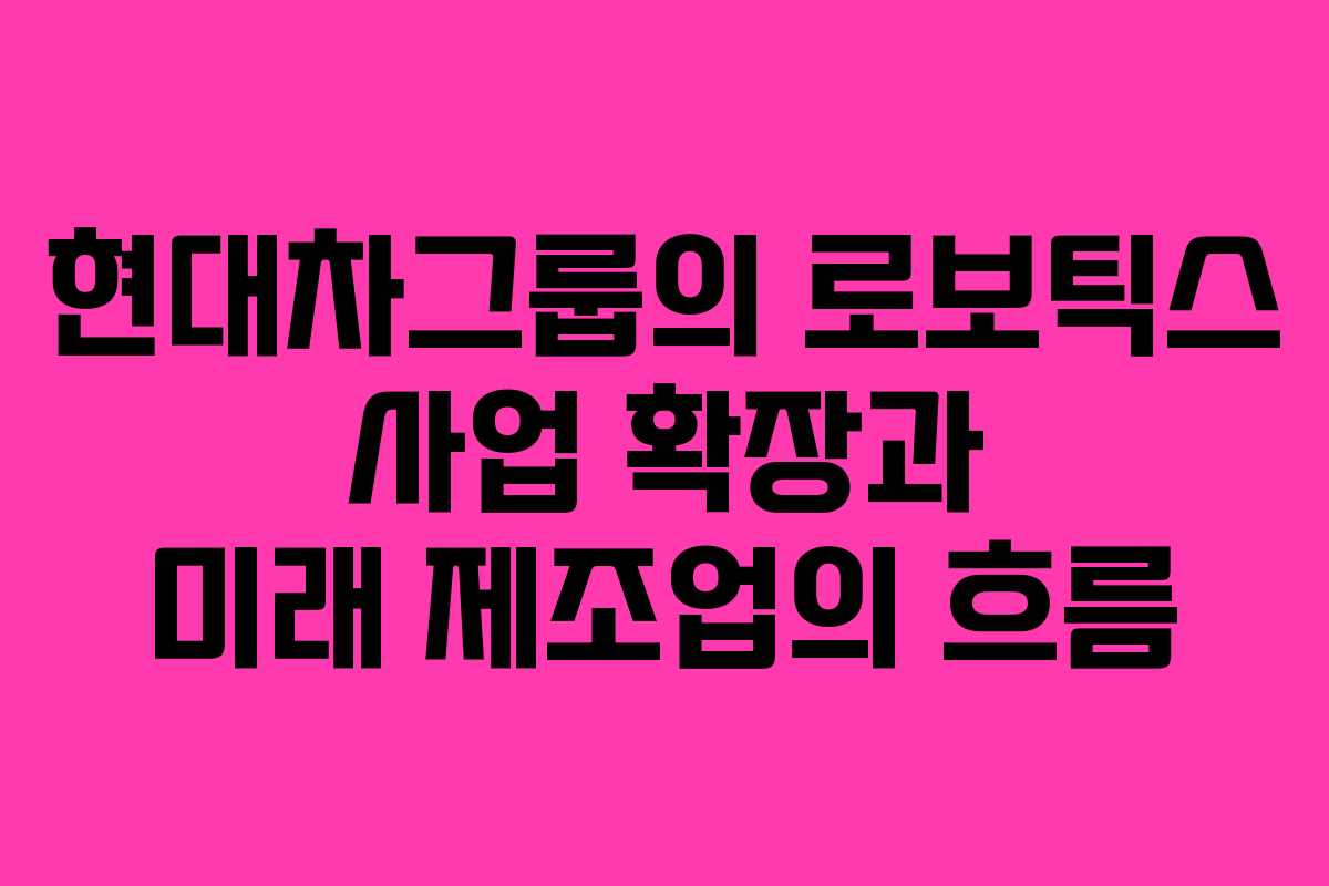 현대차그룹의 로보틱스 사업 확장과 미래 제조업의 흐름