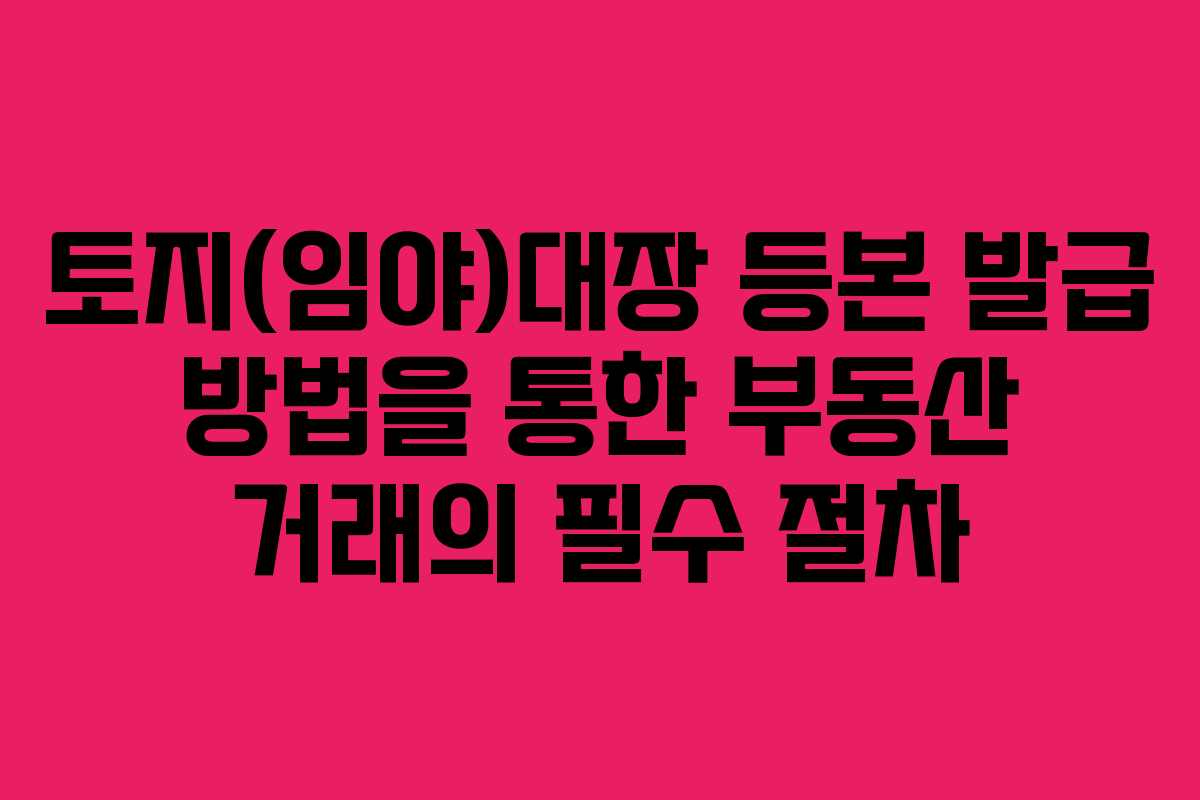 토지(임야)대장 등본 발급 방법을 통한 부동산 거래의 필수 절차