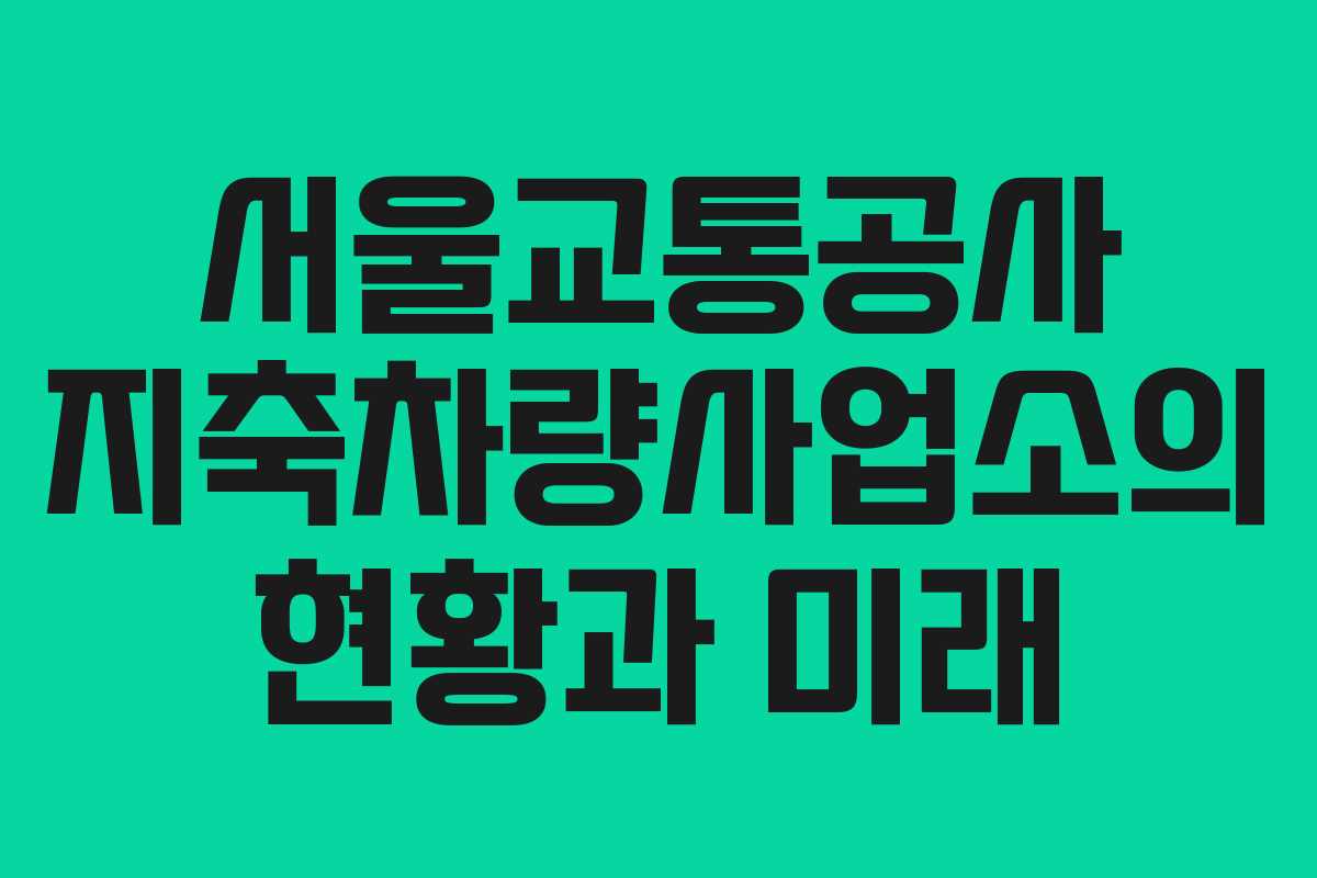 서울교통공사 지축차량사업소의 현황과 미래