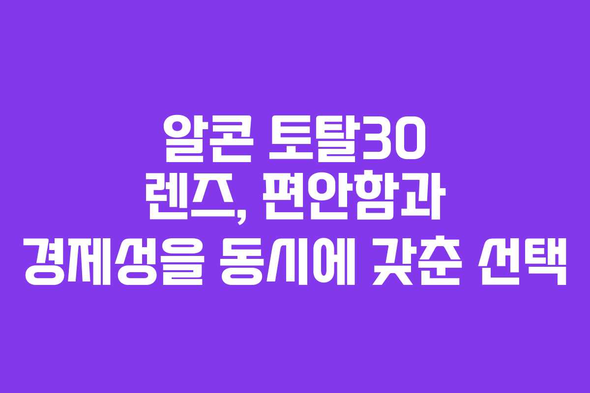 알콘 토탈30 렌즈, 편안함과 경제성을 동시에 갖춘 선택
