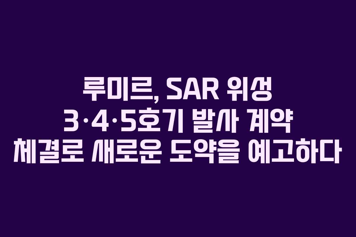 루미르, SAR 위성 3·4·5호기 발사 계약 체결로 새로운 도약을 예고하다