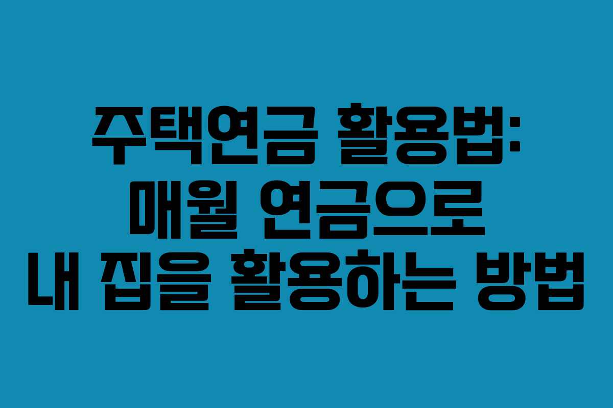 주택연금 활용법: 매월 연금으로 내 집을 활용하는 방법