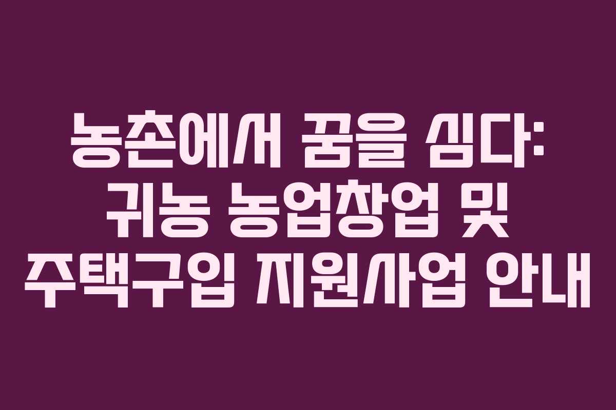 농촌에서 꿈을 심다: 귀농 농업창업 및 주택구입 지원사업 안내