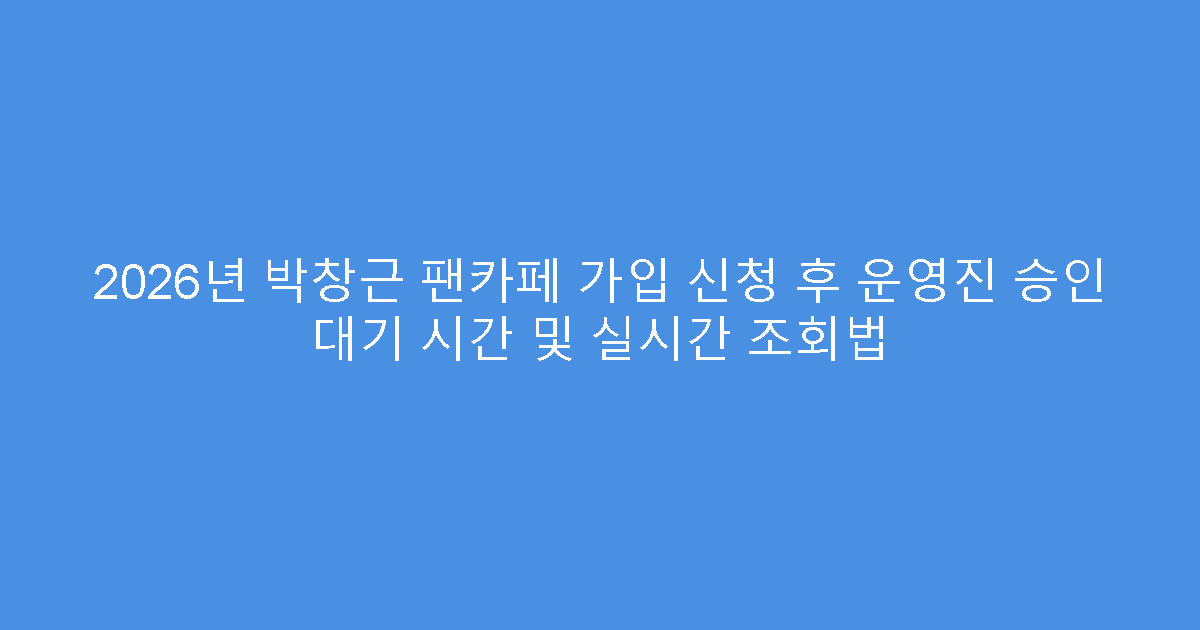 2026년 박창근 팬카페 가입 신청 후 운영진 승인 대기 시간 및 실시간 조회법