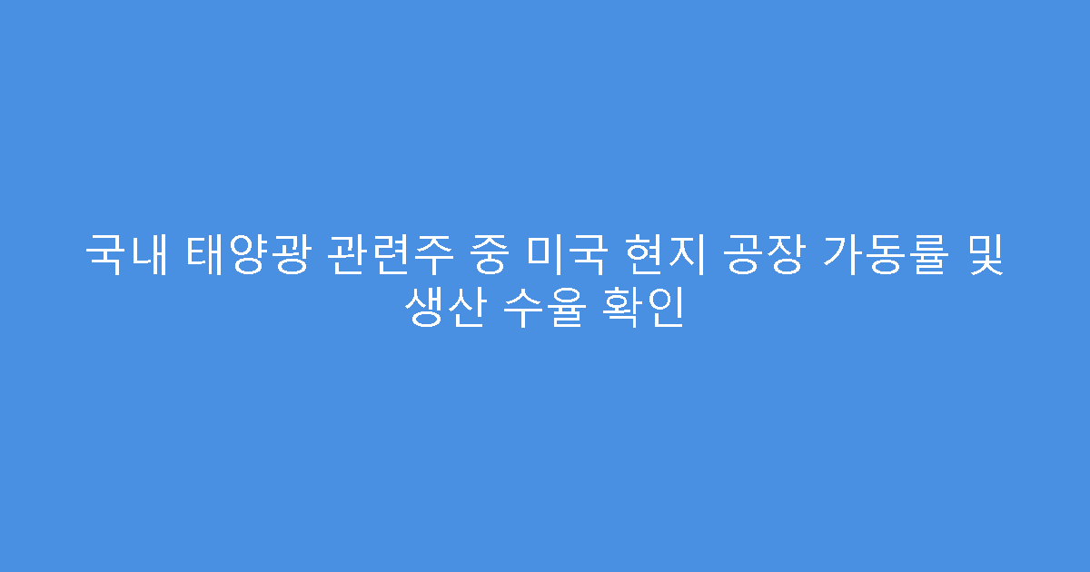국내 태양광 관련주 중 미국 현지 공장 가동률 및 생산 수율 확인