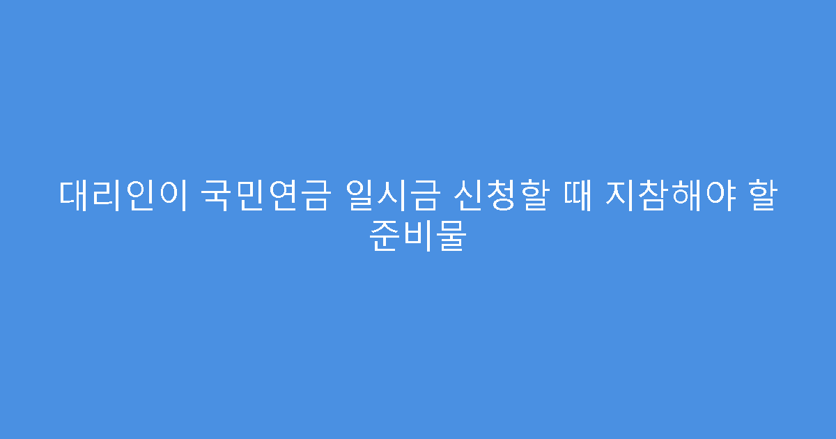 대리인이 국민연금 일시금 신청할 때 지참해야 할 준비물