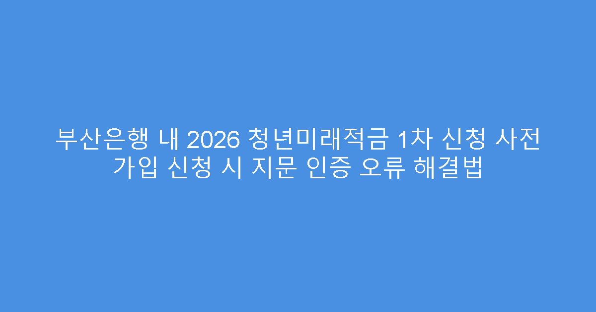 부산은행 내 2026 청년미래적금 1차 신청 사전 가입 신청 시 지문 인증 오류 해결법