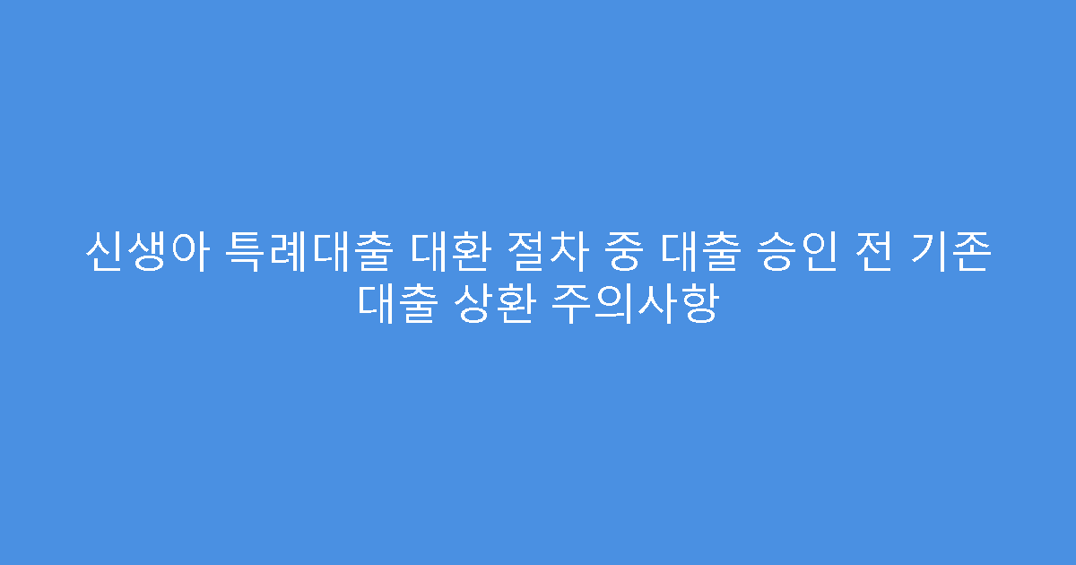 신생아 특례대출 대환 절차 중 대출 승인 전 기존 대출 상환 주의사항