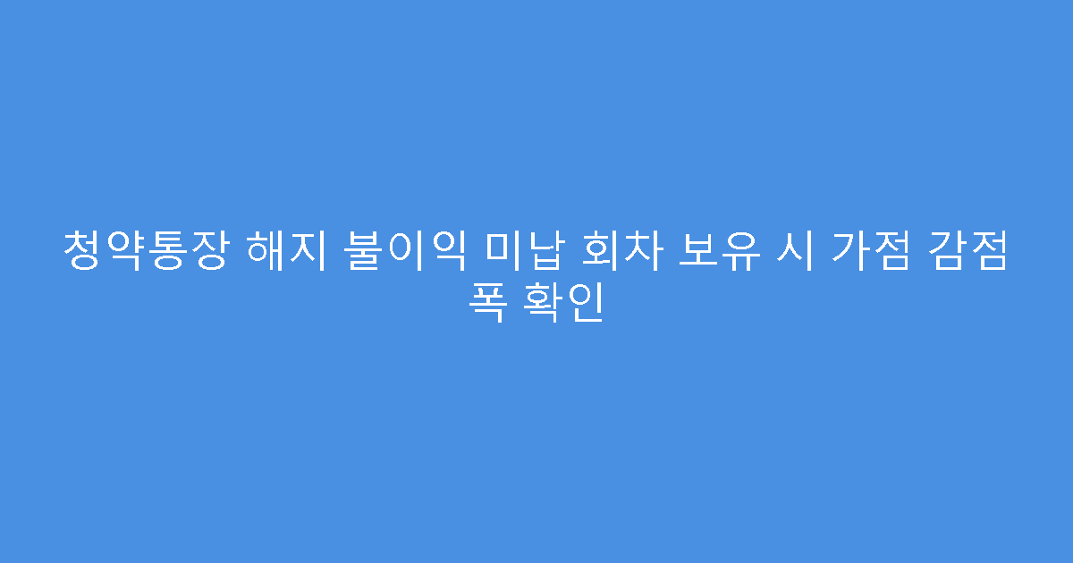 청약통장 해지 불이익 미납 회차 보유 시 가점 감점 폭 확인