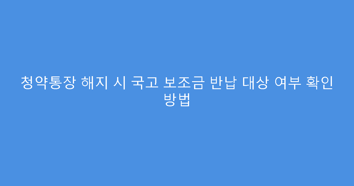 청약통장 해지 시 국고 보조금 반납 대상 여부 확인 방법