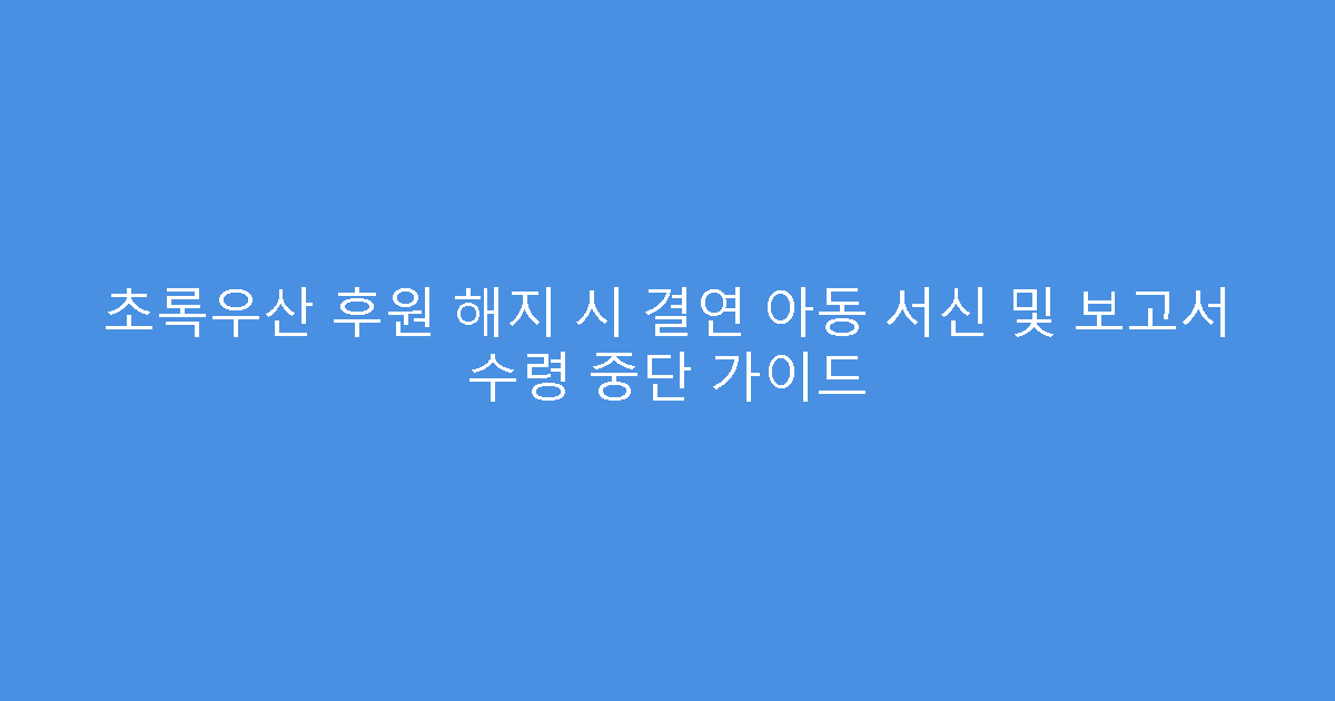 초록우산 후원 해지 시 결연 아동 서신 및 보고서 수령 중단 가이드