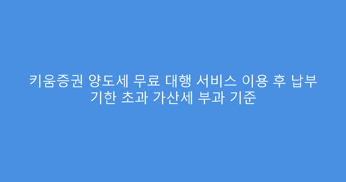 키움증권 양도세 무료 대행 서비스 이용 후 납부 기한 초과 가산세 부과 기준