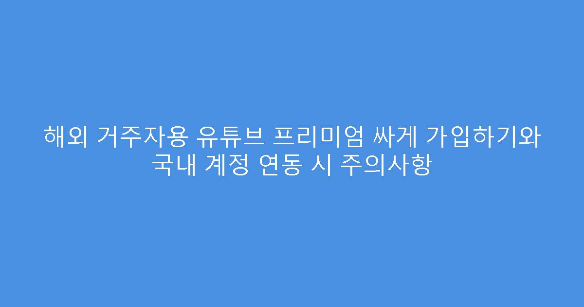 해외 거주자용 유튜브 프리미엄 싸게 가입하기와 국내 계정 연동 시 주의사항