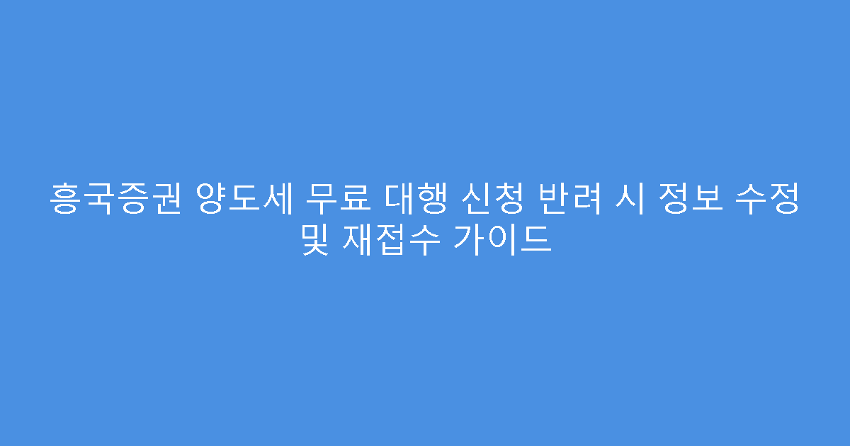 흥국증권 양도세 무료 대행 신청 반려 시 정보 수정 및 재접수 가이드
