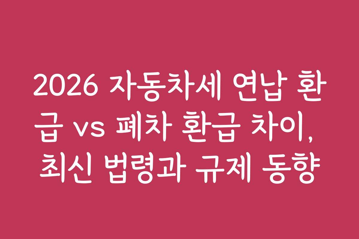 2026 자동차세 연납 환급 vs 폐차 환급 차이, 최신 법령과 규제 동향