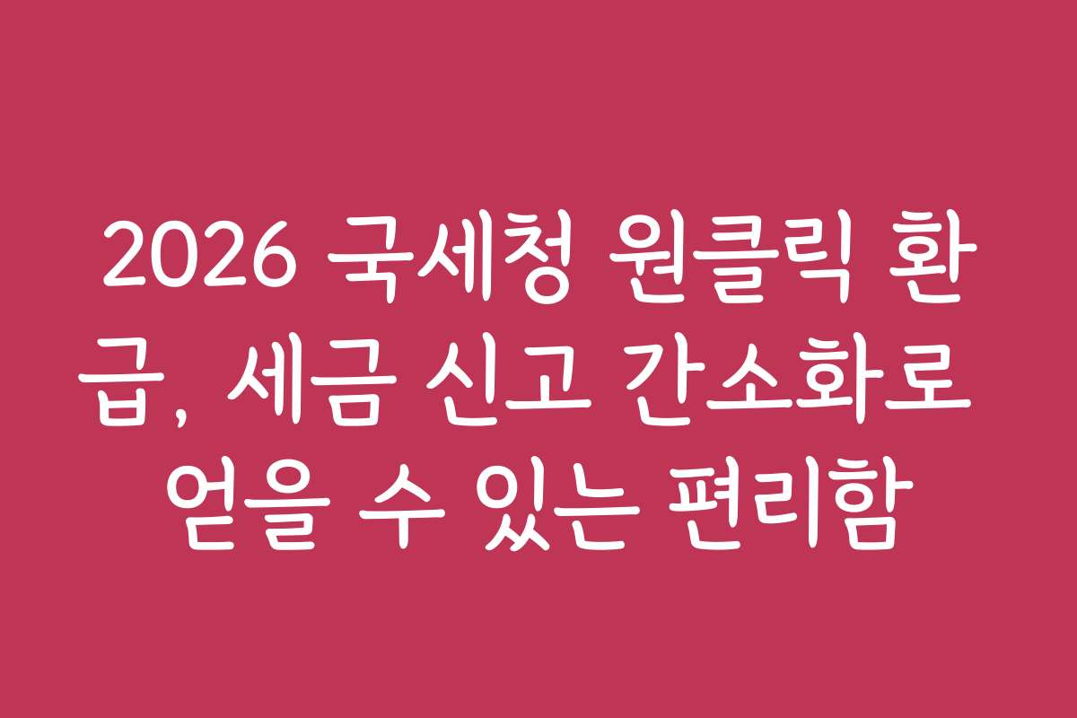 2026 국세청 원클릭 환급, 세금 신고 간소화로 얻을 수 있는 편리함