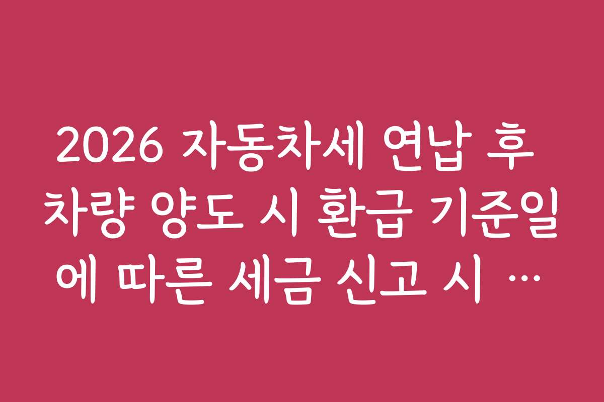 2026 자동차세 연납 후 차량 양도 시 환급 기준일에 따른 세금 신고 시 유의할 점과 실수 방지