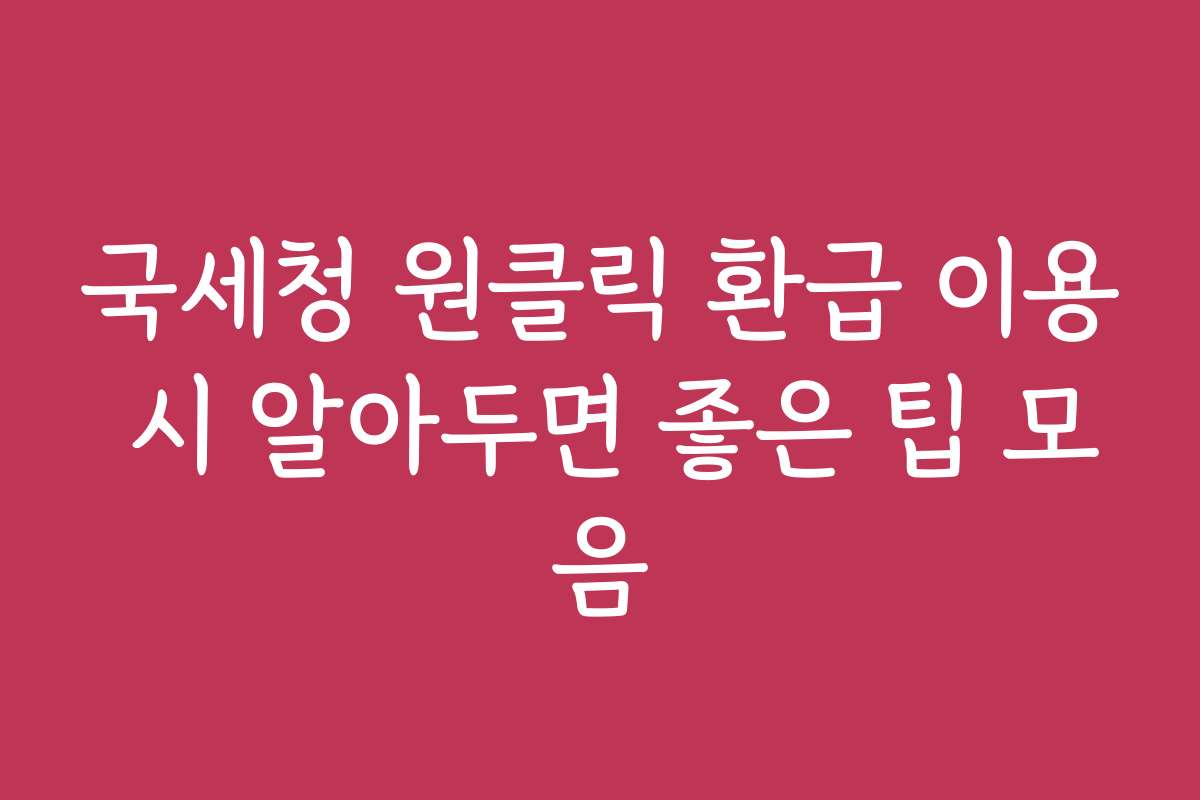 국세청 원클릭 환급 이용 시 알아두면 좋은 팁 모음