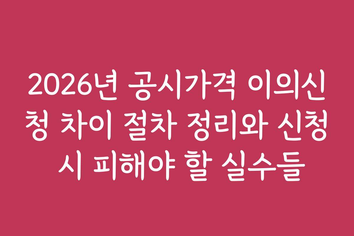2026년 공시가격 이의신청 차이 절차 정리와 신청 시 피해야 할 실수들