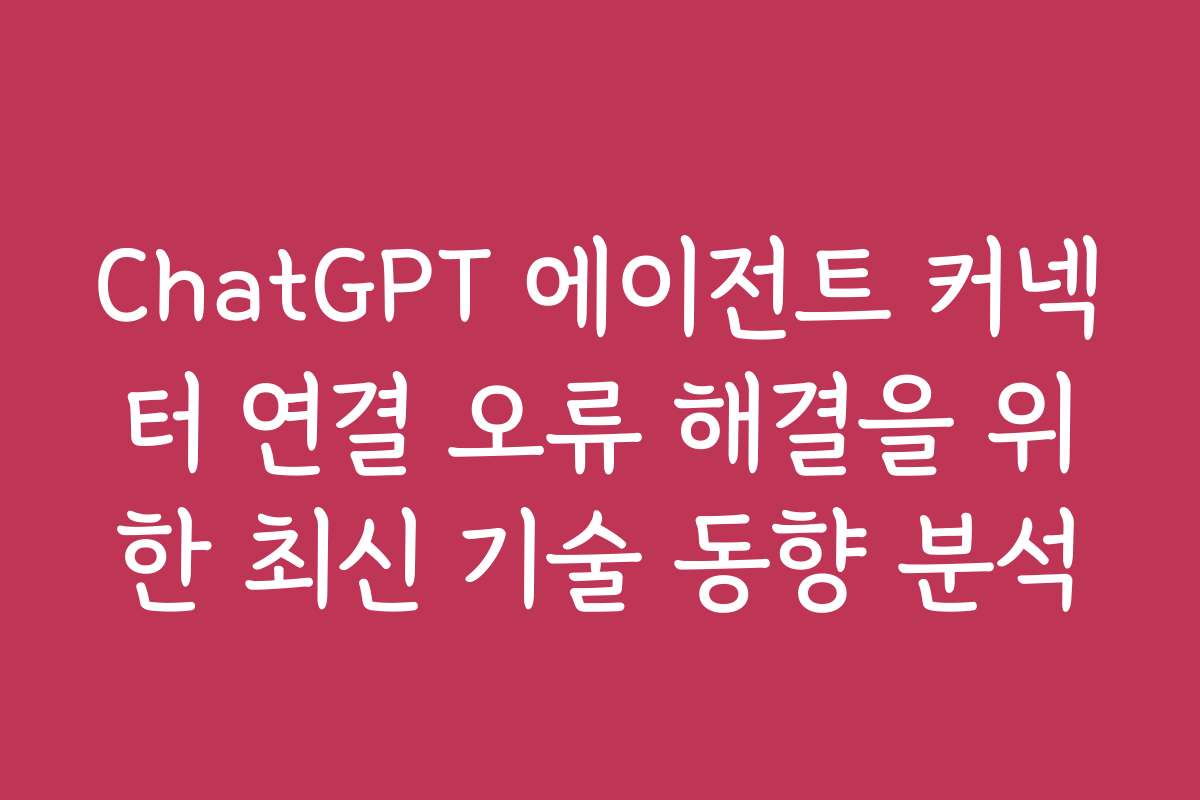 ChatGPT 에이전트 커넥터 연결 오류 해결을 위한 최신 기술 동향 분석