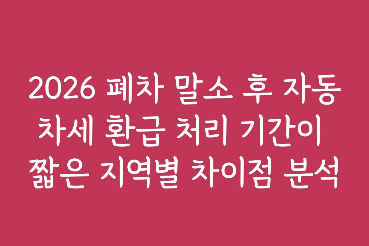 2026 폐차 말소 후 자동차세 환급 처리 기간이 짧은 지역별 차이점 분석