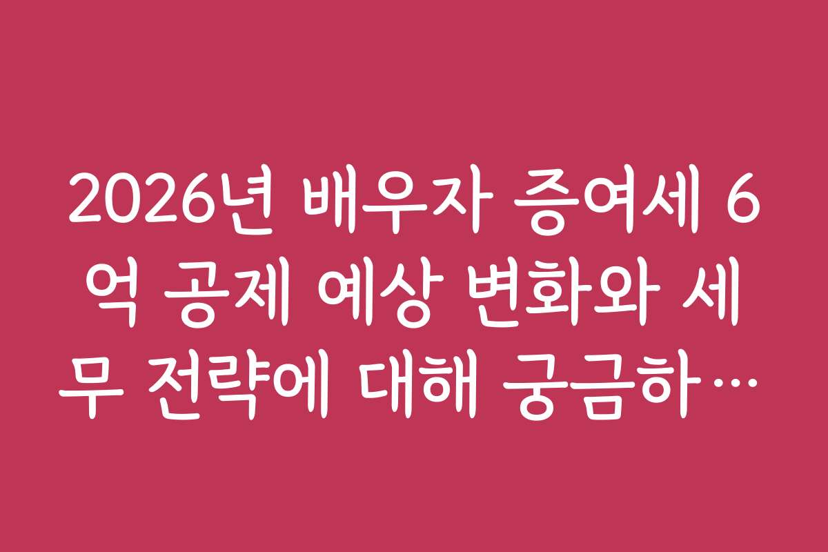 2026년 배우자 증여세 6억 공제 예상 변화와 세무 전략에 대해 궁금하신가요