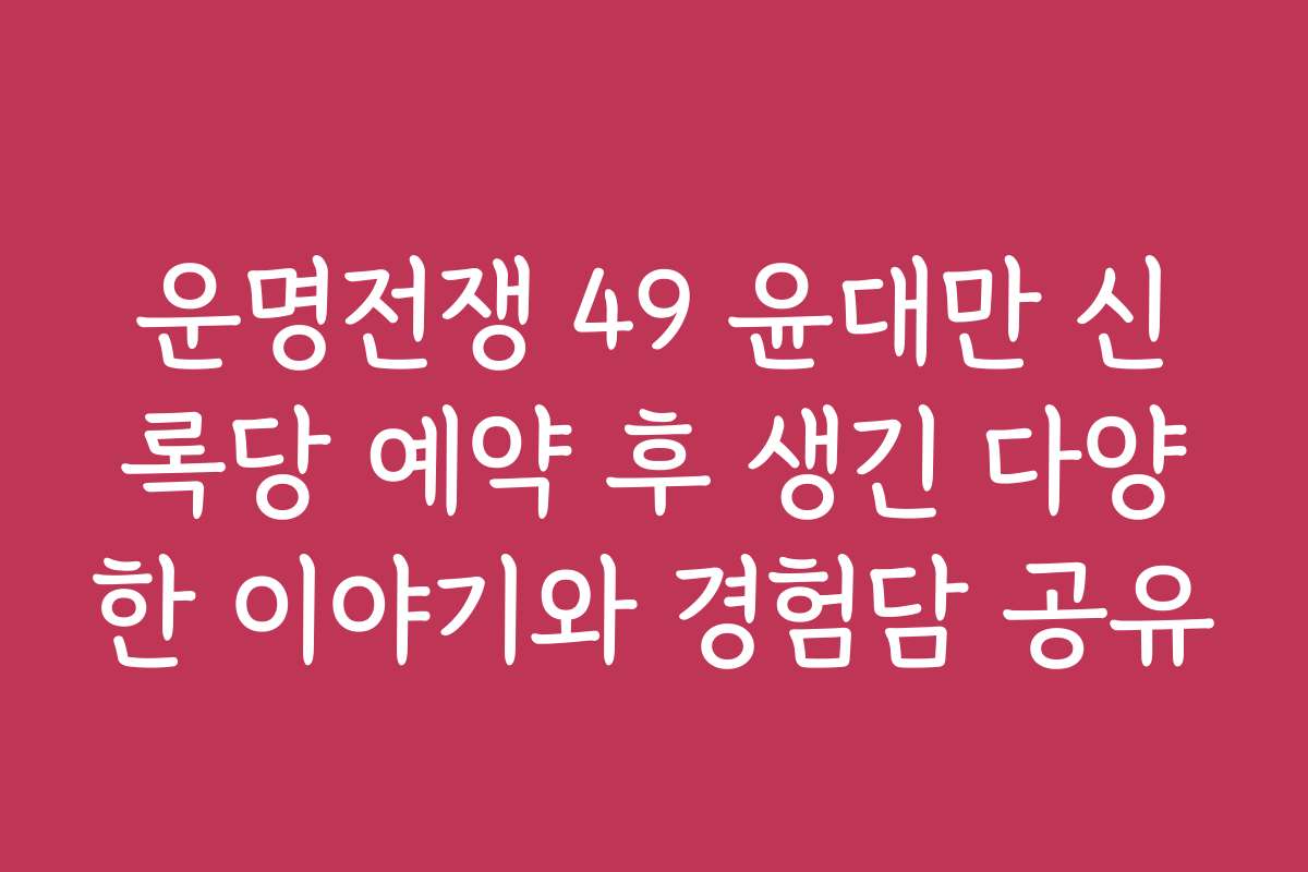 운명전쟁 49 윤대만 신록당 예약 후 생긴 다양한 이야기와 경험담 공유