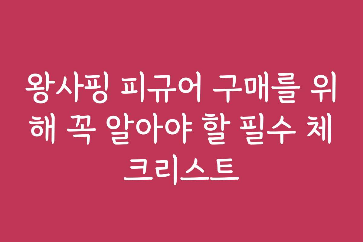 왕사핑 피규어 구매를 위해 꼭 알아야 할 필수 체크리스트