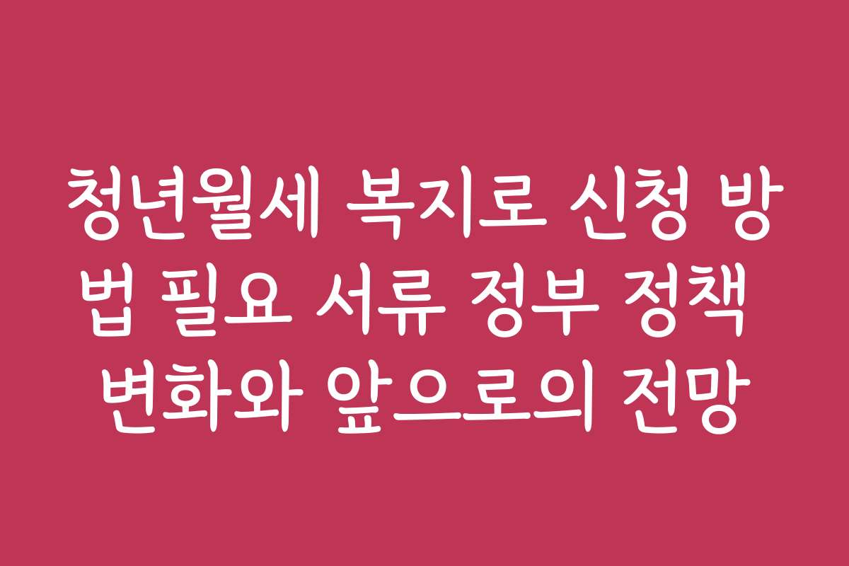청년월세 복지로 신청 방법 필요 서류 정부 정책 변화와 앞으로의 전망