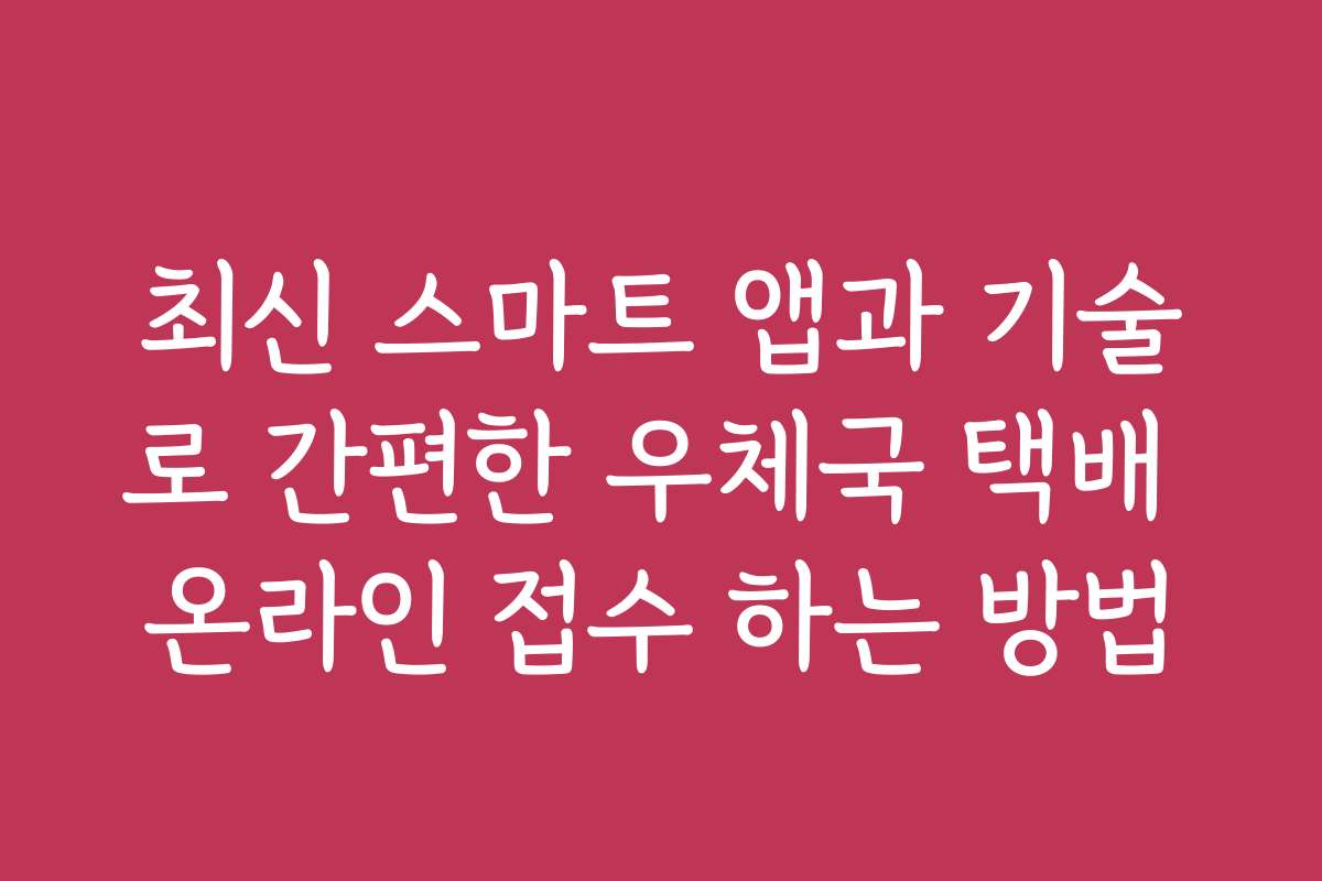 최신 스마트 앱과 기술로 간편한 우체국 택배 온라인 접수 하는 방법