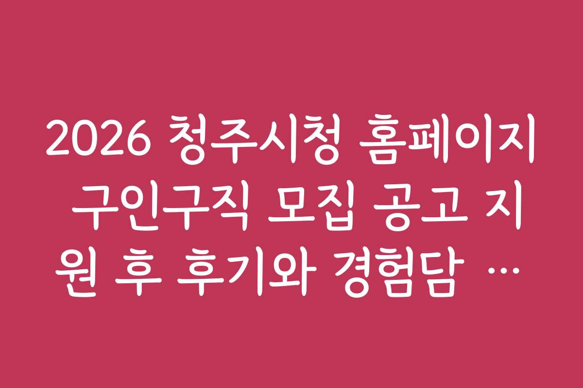 2026 청주시청 홈페이지 구인구직 모집 공고 지원 후 후기와 경험담 공유하는 방법
